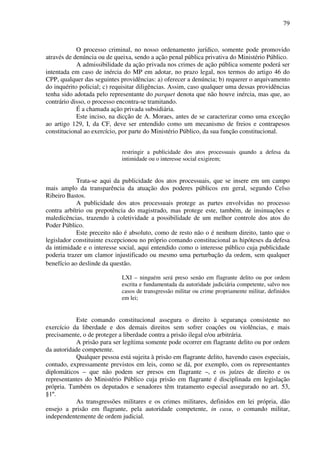 79
O processo criminal, no nosso ordenamento jurídico, somente pode promovido
através de denúncia ou de queixa, sendo a ação penal pública privativa do Ministério Público.
A admissibilidade da ação privada nos crimes de ação pública somente poderá ser
intentada em caso de inércia do MP em adotar, no prazo legal, nos termos do artigo 46 do
CPP, qualquer das seguintes providências: a) oferecer a denúncia; b) requerer o arquivamento
do inquérito policial; c) requisitar diligências. Assim, caso qualquer uma dessas providências
tenha sido adotada pelo representante do parquet denota que não houve inércia, mas que, ao
contrário disso, o processo encontra-se tramitando.
É a chamada ação privada subsidiária.
Este inciso, na dicção de A. Moraes, antes de se caracterizar como uma exceção
ao artigo 129, I, da CF, deve ser entendido como um mecanismo de freios e contrapesos
constitucional ao exercício, por parte do Ministério Público, da sua função constitucional.
restringir a publicidade dos atos processuais quando a defesa da
intimidade ou o interesse social exigirem;
Trata-se aqui da publicidade dos atos processuais, que se insere em um campo
mais amplo da transparência da atuação dos poderes públicos em geral, segundo Celso
Ribeiro Bastos.
A publicidade dos atos processuais protege as partes envolvidas no processo
contra arbítrio ou prepotência do magistrado, mas protege este, também, de insinuações e
maledicências, trazendo à coletividade a possibilidade de um melhor controle dos atos do
Poder Público.
Este preceito não é absoluto, como de resto não o é nenhum direito, tanto que o
legislador constituinte excepcionou no próprio comando constitucional as hipóteses da defesa
da intimidade e o interesse social, aqui entendido como o interesse público cuja publicidade
poderia trazer um clamor injustificado ou mesmo uma perturbação da ordem, sem qualquer
benefício ao deslinde da questão.
LXI – ninguém será preso senão em flagrante delito ou por ordem
escrita e fundamentada da autoridade judiciária competente, salvo nos
casos de transgressão militar ou crime propriamente militar, definidos
em lei;
Este comando constitucional assegura o direito à segurança consistente no
exercício da liberdade e dos demais direitos sem sofrer coações ou violências, e mais
precisamente, o de proteger a liberdade contra a prisão ilegal e/ou arbitrária.
A prisão para ser legítima somente pode ocorrer em flagrante delito ou por ordem
da autoridade competente.
Qualquer pessoa está sujeita à prisão em flagrante delito, havendo casos especiais,
contudo, expressamente previstos em leis, como se dá, por exemplo, com os representantes
diplomáticos – que não podem ser presos em flagrante –, e os juízes de direito e os
representantes do Ministério Público cuja prisão em flagrante é disciplinada em legislação
própria. Também os deputados e senadores têm tratamento especial assegurado no art. 53,
§1º.
As transgressões militares e os crimes militares, definidos em lei própria, dão
ensejo a prisão em flagrante, pela autoridade competente, in casu, o comando militar,
independentemente de ordem judicial.
 