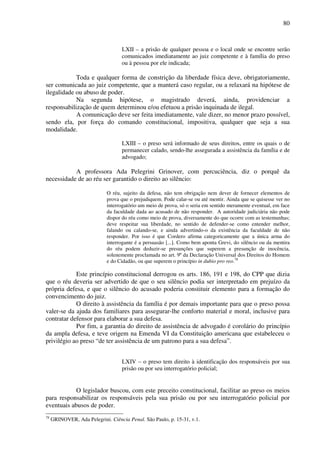 80
LXII – a prisão de qualquer pessoa e o local onde se encontre serão
comunicados imediatamente ao juiz competente e à família do preso
ou à pessoa por ele indicada;
Toda e qualquer forma de constrição da liberdade física deve, obrigatoriamente,
ser comunicada ao juiz competente, que a manterá caso regular, ou a relaxará na hipótese de
ilegalidade ou abuso de poder.
Na segunda hipótese, o magistrado deverá, ainda, providenciar a
responsabilização de quem determinou e/ou efetuou a prisão inquinada de ilegal.
A comunicação deve ser feita imediatamente, vale dizer, no menor prazo possível,
sendo ela, por força do comando constitucional, impositiva, qualquer que seja a sua
modalidade.
LXIII – o preso será informado de seus direitos, entre os quais o de
permanecer calado, sendo-lhe assegurada a assistência da família e de
advogado;
A professora Ada Pelegrini Grinover, com percuciência, diz o porquê da
necessidade de ao réu ser garantido o direito ao silêncio:
O réu, sujeito da defesa, não tem obrigação nem dever de fornecer elementos de
prova que o prejudiquem. Pode calar-se ou até mentir. Ainda que se quisesse ver no
interrogatório um meio de prova, só o seria em sentido meramente eventual, em face
da faculdade dada ao acusado de não responder. A autoridade judiciária não pode
dispor do réu como meio de prova, diversamente do que ocorre com as testemunhas;
deve respeitar sua liberdade, no sentido de defender-se como entender melhor,
falando ou calando-se, e ainda advertindo-o da existência da faculdade de não
responder. Por isso é que Cordero afirma categoricamente que a única arma do
interrogante é a persuasão [...]. Como bem aponta Grevi, do silêncio ou da mentira
do réu podem deduzir-se presunções que superem a presunção de inocência,
solenemente proclamada no art. 9º da Declaração Universal dos Direitos do Homem
e do Cidadão, ou que superem o princípio in dubio pro reo.78
Este princípio constitucional derrogou os arts. 186, 191 e 198, do CPP que dizia
que o réu deveria ser advertido de que o seu silêncio podia ser interpretado em prejuízo da
própria defesa, e que o silêncio do acusado poderia constituir elemento para a formação do
convencimento do juiz.
O direito à assistência da família é por demais importante para que o preso possa
valer-se da ajuda dos familiares para assegurar-lhe conforto material e moral, inclusive para
contratar defensor para elaborar a sua defesa.
Por fim, a garantia do direito de assistência de advogado é corolário do princípio
da ampla defesa, e teve origem na Emenda VI da Constituição americana que estabeleceu o
privilégio ao preso “de ter assistência de um patrono para a sua defesa”.
LXIV – o preso tem direito à identificação dos responsáveis por sua
prisão ou por seu interrogatório policial;
O legislador buscou, com este preceito constitucional, facilitar ao preso os meios
para responsabilizar os responsáveis pela sua prisão ou por seu interrogatório policial por
eventuais abusos de poder.
78
GRINOVER, Ada Pelegrini. Ciência Penal. São Paulo, p. 15-31, v.1.
 