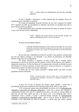 81
LXV – a prisão ilegal será imediatamente relaxada pela autoridade
judiciária;
O juiz é obrigado a determinar a soltura daquele que, de qualquer forma, for
ilegalmente preso (detenção ou reclusão).
No exame da ilegalidade da prisão devemos ter em vista o disposto nos artigos
674 e seguintes do CPP, que disciplinam os requisitos que devem ser atendidos para que se
possa efetuar a prisão de alguém.
O descumprimento deste comando constitucional dá ensejo ao manejo de habeas
corpus a fim de fazer cessar a ilegalidade.
LXVI – ninguém será levado à prisão ou nela mantido, quando a lei
admitir a liberdade provisória, com ou sem fiança;
No dizer de Celso Ribeiro Bastos,
a liberdade individual demanda que só deve existir a prisão depois de o réu ter sido
condenado com decisão transitada em julgado. De fato, antes dessa, deve prevalecer
a presunção de inocência, que só pode ser infirmada diante de decisão jurisdicional
definitiva.79
De tal sorte que a liberdade provisória do acusado é uma garantia constitucional
que tem por objetivo proteger a sua liberdade, o seu direito de permanecer em liberdade
durante o transcurso do seu julgamento.
Por fiança entende-se a garantia, ou uma caução, que o acusado presta,
diretamente ou através de terceiros, que lhe garante o direito de permanecer solto durante o
julgamento do processo. Os fins da fiança são: a) assegurar que o acusado se defenda em gozo
da liberdade; b) oferecer garantias ao juízo relativas às custas do processo; c) assegurar a
indenização do dano e da multa em caso de condenação.
A fiança tem em vista a pena cominada à infração penal, vale dizer, na pena
quantitativamente considerada.
LXVII – não haverá prisão civil por dívida, salvo a do responsável pelo
inadimplemento voluntário e inescusável de obrigação alimentícia e a do
depositário infiel;
A pena civil já não se justifica nos tempos atuais, quando o credor tem a
possibilidade de executar o patrimônio do responsável pela dívida. Esta é a regra geral.
A CF excepciona, apenas, duas possibilidades de prisão civil: a) inadimplemento
voluntário e inescusável de obrigação alimentícia – neste caso a prisão não configura o
cumprimento de pena, mas, tão-só, a sujeição do devedor a um meio de coerção diante do
qual não terá ele outra opção que não a de honrar com a sua obrigação para com o
alimentando. Paga a pensão, a prisão é automaticamente relaxada; b) inadimplemento
voluntário e inescusável do depositário infiel – aqui se trata do direito de alguém de ver
restituída a coisa depositada em mãos de terceiros – a prisão aqui tem caráter somente
79
BASTOS, 1999, p.302-303.
 