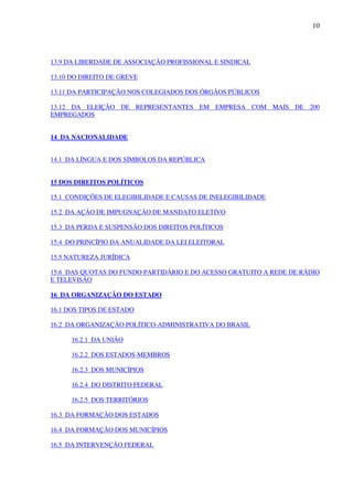 10
13.9 DA LIBERDADE DE ASSOCIAÇÃO PROFISSIONAL E SINDICAL
13.10 DO DIREITO DE GREVE
13.11 DA PARTICIPAÇÃO NOS COLEGIADOS DOS ÓRGÃOS PÚBLICOS
13.12 DA ELEIÇÃO DE REPRESENTANTES EM EMPRESA COM MAIS DE 200
EMPREGADOS
14 DA NACIONALIDADE
14.1 DA LÍNGUA E DOS SÍMBOLOS DA REPÚBLICA
15 DOS DIREITOS POLÍTICOS
15.1 CONDIÇÕES DE ELEGIBILIDADE E CAUSAS DE INELEGIBILIDADE
15.2 DA AÇÃO DE IMPUGNAÇÃO DE MANDATO ELETIVO
15.3 DA PERDA E SUSPENSÃO DOS DIREITOS POLÍTICOS
15.4 DO PRINCÍPIO DA ANUALIDADE DA LEI ELEITORAL
15.5 NATUREZA JURÍDICA
15.6 DAS QUOTAS DO FUNDO PARTIDÁRIO E DO ACESSO GRATUITO A REDE DE RÁDIO
E TELEVISÃO
16 DA ORGANIZAÇÃO DO ESTADO
16.1 DOS TIPOS DE ESTADO
16.2 DA ORGANIZAÇÃO POLÍTICO-ADMINISTRATIVA DO BRASIL
16.2.1 DA UNIÃO
16.2.2 DOS ESTADOS-MEMBROS
16.2.3 DOS MUNICÍPIOS
16.2.4 DO DISTRITO FEDERAL
16.2.5 DOS TERRITÓRIOS
16.3 DA FORMAÇÃO DOS ESTADOS
16.4 DA FORMAÇÃO DOS MUNICÍPIOS
16.5 DA INTERVENÇÃO FEDERAL
 