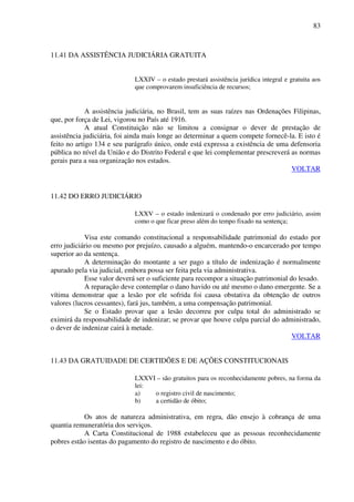 83
11.41 DA ASSISTÊNCIA JUDICIÁRIA GRATUITA
LXXIV – o estado prestará assistência jurídica integral e gratuita aos
que comprovarem insuficiência de recursos;
A assistência judiciária, no Brasil, tem as suas raízes nas Ordenações Filipinas,
que, por força de Lei, vigorou no País até 1916.
A atual Constituição não se limitou a consignar o dever de prestação de
assistência judiciária, foi ainda mais longe ao determinar a quem compete fornecê-la. E isto é
feito no artigo 134 e seu parágrafo único, onde está expressa a existência de uma defensoria
pública no nível da União e do Distrito Federal e que lei complementar prescreverá as normas
gerais para a sua organização nos estados.
VOLTAR
11.42 DO ERRO JUDICIÁRIO
LXXV – o estado indenizará o condenado por erro judiciário, assim
como o que ficar preso além do tempo fixado na sentença;
Visa este comando constitucional a responsabilidade patrimonial do estado por
erro judiciário ou mesmo por prejuízo, causado a alguém, mantendo-o encarcerado por tempo
superior ao da sentença.
A determinação do montante a ser pago a título de indenização é normalmente
apurado pela via judicial, embora possa ser feita pela via administrativa.
Esse valor deverá ser o suficiente para recompor a situação patrimonial do lesado.
A reparação deve contemplar o dano havido ou até mesmo o dano emergente. Se a
vítima demonstrar que a lesão por ele sofrida foi causa obstativa da obtenção de outros
valores (lucros cessantes), fará jus, também, a uma compensação patrimonial.
Se o Estado provar que a lesão decorreu por culpa total do administrado se
eximirá da responsabilidade de indenizar; se provar que houve culpa parcial do administrado,
o dever de indenizar cairá à metade.
VOLTAR
11.43 DA GRATUIDADE DE CERTIDÕES E DE AÇÕES CONSTITUCIONAIS
LXXVI – são gratuitos para os reconhecidamente pobres, na forma da
lei:
a) o registro civil de nascimento;
b) a certidão de óbito;
Os atos de natureza administrativa, em regra, dão ensejo à cobrança de uma
quantia remuneratória dos serviços.
A Carta Constitucional de 1988 estabeleceu que as pessoas reconhecidamente
pobres estão isentas do pagamento do registro de nascimento e do óbito.
 