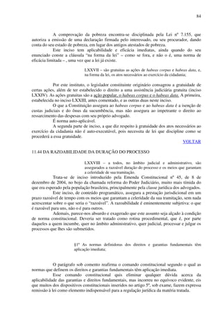 84
A comprovação da pobreza encontra-se disciplinada pela Lei nº 7.155, que
autoriza a emissão de uma declaração firmada pelo interessado, ou seu procurador, dando
conta do seu estado de pobreza, em lugar dos antigos atestados de pobreza.
Este inciso tem aplicabilidade e eficácia imediatas, ainda quando do seu
enunciado conste a cláusula “na forma da lei” – como se fora, e não o é, uma norma de
eficácia limitada – , uma vez que a lei já existe.
LXXVII – são gratuitas as ações de habeas corpus e habeas data, e,
na forma da lei, os atos necessários ao exercício da cidadania;
Por este instituto, o legislador constituinte originário consagrou a gratuidade de
certas ações, além de ter estabelecido o direito a uma assistência judiciária gratuita (inciso
LXXIV). As ações gratuitas são a ação popular, o habeas corpus e o habeas data. A primeira,
estabelecida no inciso LXXIII, antes comentado, e as outras duas neste inciso.
O que a Constituição assegura ao habeas corpus e ao habeas data é a isenção de
custas judiciais e do ônus da sucumbência, mas não assegura ao impetrante o direito ao
ressarcimento das despesas com seu próprio advogado.
É norma auto-aplicável.
A segunda parte de inciso, a que diz respeito à gratuidade dos atos necessários ao
exercício da cidadania não é auto-executável, pois necessita de lei que discipline como se
procederá a essa gratuidade.
VOLTAR
11.44 DA RAZOABILIDADE DA DURAÇÃO DO PROCESSO
LXXVIII – a todos, no âmbito judicial e administrativo, são
assegurados a razoável duração do processo e os meios que garantam
a celeridade de sua tramitação.
Trata-se de inciso introduzido pela Emenda Constitucional nº 45, de 8 de
dezembro de 2004, no bojo da chamada reforma do Poder Judiciário, muito mais tímida do
que era esperado pela população brasileira, principalmente pela classe jurídica dos advogados.
Este inciso, de conteúdo programático, assegura a prestação jurisdicional em um
prazo razoável de tempo com os meios que garantam a celeridade da sua tramitação, sem nada
acrescentar sobre o que seria o “razoável”. A razoabilidade é eminentemente subjetiva: o que
é razoável para uns, não o é para outros.
Ademais, parece-nos absurdo e exagerado que este assunto seja alçado à condição
de norma constitucional. Deveria ser tratado como rotina procedimental, que é, por parte
daqueles a quem incumbe, quer no âmbito administrativo, quer judicial, processar e julgar os
processos que lhes são submetidos.
§1º As normas definidoras dos direitos e garantias fundamentais têm
aplicação imediata;
O parágrafo sob comento reafirma o comando constitucional segundo o qual as
normas que definem os direitos e garantias fundamentais têm aplicação imediata.
Esse comando constitucional quis eliminar qualquer dúvida acerca da
aplicabilidade das garantias e direitos fundamentais, mas incorreu no equívoco evidente, eis
que muitos dos dispositivos constitucionais inseridos no artigo 5º, sob exame, fazem expressa
remissão à lei como elemento indispensável para a regulação jurídica da matéria tratada.
 
