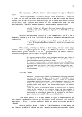 88
Mas o que vem a ser “outros interesses difusos e coletivos”, a que se refere a lei
maior?
A Constituição Federal não define o que seja, e nem, muito menos, a própria Lei
nº 7.347. Foi o Código de Defesa do Consumidor (Lei nº 8.078/90) quem, na verdade,
uniformizou o processo da ação civil pública ao dispor que as normas nela contidas deveriam
ser aplicadas a toda e qualquer ação coletiva (art. 117), determinando, ainda, que fosse
acrescida à Lei nº 7.347/85, o seguinte dispositivo, renumerando-se o artigo seguinte:
Art. 21. Aplicam-se à defesa dos direitos e interesses difusos, coletivos e
individuais, no que for cabível, os dispositivos do Título III da lei que
instituiu o CDC.
Demais disso, determinou o Código de Defesa do Consumidor – CDC – que as
disposições contidas na lei de Ação Civil Pública deveriam ser aplicadas à defesa coletiva dos
consumidores:
Art. 90. Aplicam-se às ações previstas neste Título as normas do CPC e da Lei nº
7.347/85, inclusive no que respeita ao inquérito civil, naquilo que não contrariar suas
disposições.
Dessa forma, o Código de Defesa do Consumidor, por meio dessa função
interativa, tornou-se o diploma processual da Ação Civil Pública, classificando os interesses
metaindividuais, por ele tutelados no seu art. 81, parágrafo único, em difusos, coletivos e
individuais homogêneos, conceituando-os da seguinte forma:
I – interesses ou direitos difusos, assim entendidos, para efeitos deste Código, os
transindividuais, de natureza indivisível, de que sejam titulares pessoas
indeterminadas e ligadas por circunstâncias de fato;
II – interesses ou direitos coletivos, assim entendidos, para efeitos deste Código, os
transindividuais de natureza indivisível de que seja titular grupo, categoria ou classe
de pessoas ligadas entre si ou com a parte contrária por uma relação jurídica base;
III – interesses ou direitos individuais homogêneos, assim entendidos os decorrentes
de origem comum.
Para Ilmar Galvão,
Os direitos e interesses difusos, que têm em comum com os coletivos a circunstância
de serem indivisíveis, distinguem-se desses quanto à titularidade material
(indeterminada, naqueles, e determinada, nesses) e quanto ao fundamento
(circunstância de fato, no primeiro caso, e relação jurídica-base a vincular os seus
titulares, uns relativamente aos outros, ou todos relativamente à parte contrária, no
segundo). Ambos dizem respeito a uma multiplicidade de sujeitos com interesses
justapostos.
Assim, para saber se se está diante de direitos ou interesses difusos ou coletivos,
mister se faz examinar se os respectivos titulares são indeterminados ou
determinados e se o liame que os une é de fato ou de direito. Na primeira hipótese e,
especialmente, se não há vínculo jurídico entre os interessados ou entre esses e a
parte contrária, o interesse é difuso. Em caso contrário, é coletivo.
Além desses direitos, a ACP rege, também, as ações de responsabilidade por
danos morais e patrimoniais causados por infração da ordem econômica e da economia
popular (art. 1º, inciso V) e à ordem urbanística (inciso VI), ambos introduzidos pela MP nº
2.180-35.
O parágrafo único, do art. 1º, da Lei nº 7.347/85 estabelece as hipóteses em que
não é cabível a ação civil pública, que são: “veicular pretensões que envolvam tributos,
 