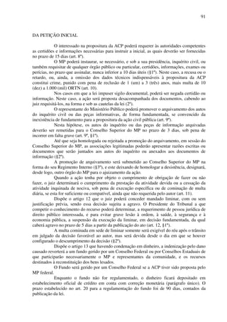 91
DA PETIÇÃO INICIAL
O interessado na propositura da ACP poderá requerer às autoridades competentes
as certidões e informações necessárias para instruir a inicial, as quais deverão ser fornecidas
no prazo de 15 dias (art. 8º).
O MP poderá instaurar, se necessário, e sob a sua presidência, inquérito civil, ou
também requisitar de qualquer órgão público ou particular, certidões, informações, exames ou
perícias, no prazo que assinalar, nunca inferior a 10 dias úteis (§1º). Neste caso, a recusa ou o
retardo, ou, ainda, a omissão dos dados técnicos indispensáveis à propositura da ACP
constitui crime, punido com pena de reclusão de 1 (um) a 3 (três) anos, mais multa de 10
(dez) a 1.000 (mil) ORTN (art. 10).
Nos casos em que a lei impuser sigilo documental, poderá ser negada certidão ou
informação. Neste caso, a ação será proposta desacompanhada dos documentos, cabendo ao
juiz requisitá-los, na forma e sob as cautelas da lei (2º).
O representante do Ministério Público poderá promover o arquivamento dos autos
do inquérito civil ou das peças informativas, de forma fundamentada, se convencido da
inexistência de fundamento para a propositura da ação civil pública (art. 9º).
Nesta hipótese, os autos do inquérito ou das peças de informação arquivadas
deverão ser remetidas para o Conselho Superior do MP no prazo de 3 dias, sob pena de
incorrer em falta grave (art. 9º, §1º).
Até que seja homologada ou rejeitada a promoção do arquivamento, em sessão do
Conselho Superior do MP, as associações legitimadas poderão apresentar razões escritas ou
documentos que serão juntados aos autos do inquérito ou anexados aos documentos de
informação (§2º).
A promoção de arquivamento será submetido ao Conselho Superior do MP na
forma do seu Regimento Interno (§3º), e este deixando de homologar a desistência, designará,
desde logo, outro órgão do MP para o ajuizamento da ação.
Quando a ação tenha por objeto o cumprimento de obrigação de fazer ou não
fazer, o juiz determinará o cumprimento da prestação da atividade devida ou a cessação da
atividade inquinada de nociva, sob pena de execução específica ou de cominação de multa
diária, se esta for suficiente ou compatível, ainda que não requerida pelo autor (art. 11).
Dispõe o artigo 12 que o juiz poderá conceder mandado liminar, com ou sem
justificação prévia, sendo essa decisão sujeita a agravo. O Presidente do Tribunal a que
competir o conhecimento do recurso poderá determinar, a requerimento de pessoa jurídica de
direito público interessada, e para evitar grave lesão à ordem, à saúde, à segurança e à
economia pública, a suspensão da execução da liminar, em decisão fundamentada, da qual
caberá agravo no prazo de 5 dias a partir da publicação do ato (art. 12, §1º).
A multa cominada em sede de liminar somente será exigível do réu após o trânsito
em julgado da decisão favorável ao autor, mas será devida desde o dia em que se houver
configurado o descumprimento da decisão (§2º).
Dispõe o artigo 13 que havendo condenação em dinheiro, a indenização pelo dano
causado reverterá a um fundo gerido por um Conselho Federal ou por Conselhos Estaduais de
que participarão necessariamente o MP e representantes da comunidade, e os recursos
destinados à reconstituição dos bens lesados.
O Fundo será gerido por um Conselho Federal se a ACP tiver sido proposta pelo
MP federal.
Enquanto o fundo não for regulamentado, o dinheiro ficará depositado em
estabelecimento oficial de crédito em conta com correção monetária (parágrafo único). O
prazo estabelecido no art. 20 para a regulamentação do fundo foi de 90 dias, contados da
publicação da lei.
 