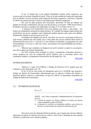 92
O art. 14 dispõe que o juiz poderá (faculdade) conferir efeito suspensivo aos
recursos para evitar dano irreparável à parte. Trata-se de uma atitude de cautela do magistrado
que, recebendo o recurso da parte, pode emprestar-lhe efeito suspensivo, vale dizer, suspende
os efeitos da sentença até que o recurso seja julgado pelo tribunal competente.
No caso de ação proposta por associação, decorridos 30 dias do trânsito em
julgado da decisão condenatória sem que esta lhe promova a execução, o MP deverá fazê-lo,
facultada a iniciativa a qualquer dos legitimados do artigo 5º. É a exegese do art. 15.
A sentença civil condenatória fará coisa julgada erga omnes – para todos – nos
limites da competência territorial do órgão prolator. Se o pedido for julgado improcedente por
insuficiência de provas, qualquer outro legitimado poderá intentar outra ação com idêntico
fundamento, valendo-se de nova prova (art. 16).
Na hipótese de litigância de má-fé, vale dizer, no caso de a associação promover a
ação mesmo sabendo que está errada, que a outra parte não causou nenhum dano moral ou
patrimonial descrito no art. 1º, será ela e os seus diretores condenados ao pagamento do valor
correspondente a 10 vezes o valor das custas, sem prejuízo da responsabilidade por perdas e
danos (art. 17).
Observar que a hipótese de litigância de má-fé somente se aplica às associações,
mas não se aplica aos demais legitimados.
Na ACP somente serão cobradas as custas e emolumento, honorários periciais e
outras despesas em caso de comprovada má-fé, hipótese que a associação autora será
condenada, também, no pagamento de honorários de advogado (art. 18).
VOLTAR
DO PROCESSAMENTO
Aplica-se à Ação Civil Pública o Código de Processo Civil, naquilo que não
contrarie as suas disposições (art. 19).
O art. 21 da lei sob exame foi introduzido pela Lei nº 8.078/90, que instituiu o
Código de Defesa do Consumidor, determinando que se aplicam à defesa dos direitos e
interesses difusos, coletivos e individuais, no que for cabível, as disposições específicas do
Código de Defesa do Consumidor.
VOLTAR
12.2 DO DIREITO DE PETIÇÃO
CF. art. 5º
....................................................................................................
XXXIV – são a todos assegurados, independentemente do pagamento
de taxas:
a) o direito de petição aos Poderes Públicos em defesa de direitos
contra ilegalidade ou abuso de poder;
b) a obtenção de certidões em repartições públicas, para defesa de
direitos e esclarecimento de situações de interesse pessoal;
Este inciso trata do chamado direito de petição, que é aquele que tem por objetivo
apresentar um pleito de interesse pessoal ou coletivo, com vistas à obtenção de uma medida
satisfativa, condizente com o interesse público.
 