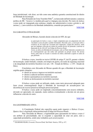 95
força jurisdicional, vale dizer, ser tido como uma autêntica garantia constitucional do direito
de liberdade de locomoção.
Para Fernando da Costa Tourinho Filho87
, esclarecendo definitivamente a natureza
jurídica do HC, “recurso é a medida pela qual se impugna uma decisão. Por meio do habeas
corpus pode ser impugnada uma sentença, simples ato administrativo (como a prisão) e, até
mesmo, [...] atos restritivos da liberdade ambulatória, cometido por particulares.”
VOLTAR
DA GARANTIA E FINALIDADE
Alexandre de Moraes, fazendo alusão à decisão do STF, diz que
na apreciação de habeas corpus, o órgão competente para seu julgamento não está
vinculado à causa de pedir e pedido formulados. Havendo, pois, a convicção sobre a
existência de ato ilegal não veiculado pelo impetrante, cumpre-lhe afastá-lo, ainda
que isto implique concessão de ordem em sentido diverso do pleiteado, conforme se
depreende do art. 654, §2º, do Código de Processo Penal.
Assim, na defesa da liberdade de locomoção, cabe ao Poder Judiciário considerar ato
de constrangimento que não tenha sido apontado na petição inicial. Da mesma
forma, pode atuar no tocante à extensão da ordem, deferindo-a aquém ou além do
que pleiteado.
O habeas corpus, inserido no inciso LXVIII, do artigo 5º, da CF, garante o direito
de locomoção, sendo limitado, contudo, em tempos de guerra, em razão da segurança nacional
e da integridade do território brasileiro (ver arts. 136 – Estado de Defesa – e 139 – Estado de
Sítio).
Concluímos com Alexandre de Moraes quando diz que a liberdade de locomoção
engloba quatro situações:
direito ao acesso e ingresso no território nacional;
direito à saída do território nacional;
direito à permanência no território nacional;
direito ao deslocamento no território nacional.
O habeas corpus pode ser utilizado, ainda, como meio processual adequado para
fazer cessar constrangimento ilegal à liberdade de locomoção do acusado-preso em
decorrência do excesso prazal na instrução processual penal.
O habeas corpus pode ser impetrado concomitantemente com recurso ordinário,
devendo ser apreciados em separado, muito embora eventualmente a decisão em um possa
influenciar a decisão do outro.
VOLTAR
DA LEGITIMIDADE ATIVA
A Constituição Federal não especifica quem pode requerer o Habeas Corpus.
Quem o faz é a legislação infraconstitucional (Código de Processo Penal).
Para Alexandre de Moraes, a legitimidade para ajuizamento do habeas corpus é
um atributo de personalidade, não se exigindo a capacidade de estar em juízo, nem a
capacidade postulatória, sendo uma verdadeira ação penal popular.
87
TOURINHO FILHO, Fernando. Processo Penal. São Paulo: Saraiva, 1995, p. 417.
 
