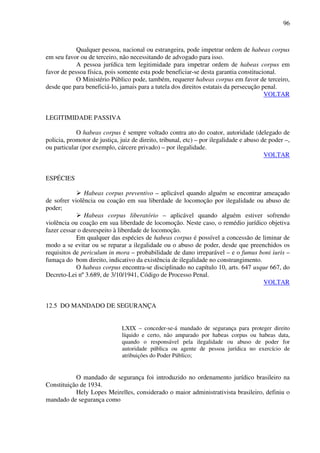 96
Qualquer pessoa, nacional ou estrangeira, pode impetrar ordem de habeas corpus
em seu favor ou de terceiro, não necessitando de advogado para isso.
A pessoa jurídica tem legitimidade para impetrar ordem de habeas corpus em
favor de pessoa física, pois somente esta pode beneficiar-se desta garantia constitucional.
O Ministério Público pode, também, requerer habeas corpus em favor de terceiro,
desde que para beneficiá-lo, jamais para a tutela dos direitos estatais da persecução penal.
VOLTAR
LEGITIMIDADE PASSIVA
O habeas corpus é sempre voltado contra ato do coator, autoridade (delegado de
policia, promotor de justiça, juiz de direito, tribunal, etc) – por ilegalidade e abuso de poder –,
ou particular (por exemplo, cárcere privado) – por ilegalidade.
VOLTAR
ESPÉCIES
Habeas corpus preventivo – aplicável quando alguém se encontrar ameaçado
de sofrer violência ou coação em sua liberdade de locomoção por ilegalidade ou abuso de
poder;
Habeas corpus liberatório – aplicável quando alguém estiver sofrendo
violência ou coação em sua liberdade de locomoção. Neste caso, o remédio jurídico objetiva
fazer cessar o desrespeito à liberdade de locomoção.
Em qualquer das espécies de habeas corpus é possível a concessão de liminar de
modo a se evitar ou se reparar a ilegalidade ou o abuso de poder, desde que preenchidos os
requisitos de periculum in mora – probabilidade de dano irreparável – e o fumus boni iuris –
fumaça do bom direito, indicativo da existência de ilegalidade no constrangimento.
O habeas corpus encontra-se disciplinado no capítulo 10, arts. 647 usque 667, do
Decreto-Lei nº 3.689, de 3/10/1941, Código de Processo Penal.
VOLTAR
12.5 DO MANDADO DE SEGURANÇA
LXIX – conceder-se-á mandado de segurança para proteger direito
líquido e certo, não amparado por habeas corpus ou habeas data,
quando o responsável pela ilegalidade ou abuso de poder for
autoridade pública ou agente de pessoa jurídica no exercício de
atribuições do Poder Público;
O mandado de segurança foi introduzido no ordenamento jurídico brasileiro na
Constituição de 1934.
Hely Lopes Meirelles, considerado o maior administrativista brasileiro, definiu o
mandado de segurança como
 