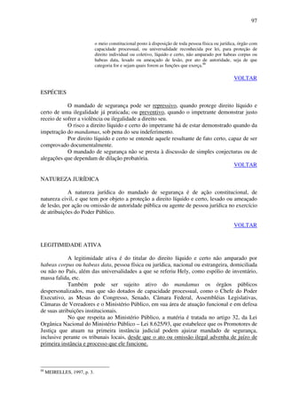 97
o meio constitucional posto à disposição de toda pessoa física ou jurídica, órgão com
capacidade processual, ou universalidade reconhecida por lei, para proteção de
direito individual ou coletivo, líquido e certo, não amparado por habeas corpus ou
habeas data, lesado ou ameaçado de lesão, por ato de autoridade, seja de que
categoria for e sejam quais forem as funções que exerça.88
VOLTAR
ESPÉCIES
O mandado de segurança pode ser repressivo, quando protege direito líquido e
certo de uma ilegalidade já praticada; ou preventivo, quando o impetrante demonstrar justo
receio de sofrer a violência ou ilegalidade a direito seu.
O risco a direito líquido e certo do impetrante há de estar demonstrado quando da
impetração do mandamus, sob pena do seu indeferimento.
Por direito líquido e certo se entende aquele resultante de fato certo, capaz de ser
comprovado documentalmente.
O mandado de segurança não se presta à discussão de simples conjecturas ou de
alegações que dependam de dilação probatória.
VOLTAR
NATUREZA JURÍDICA
A natureza jurídica do mandado de segurança é de ação constitucional, de
natureza civil, e que tem por objeto a proteção a direito líquido e certo, lesado ou ameaçado
de lesão, por ação ou omissão de autoridade pública ou agente de pessoa jurídica no exercício
de atribuições do Poder Público.
VOLTAR
LEGITIMIDADE ATIVA
A legitimidade ativa é do titular do direito líquido e certo não amparado por
habeas corpus ou habeas data, pessoa física ou jurídica, nacional ou estrangeira, domiciliada
ou não no País, além das universalidades a que se referiu Hely, como espólio de inventário,
massa falida, etc.
Também pode ser sujeito ativo do mandamus os órgãos públicos
despersonalizados, mas que são dotados de capacidade processual, como o Chefe do Poder
Executivo, as Mesas do Congresso, Senado, Câmara Federal, Assembléias Legislativas,
Câmaras de Vereadores e o Ministério Público, em sua área de atuação funcional e em defesa
de suas atribuições institucionais.
No que respeita ao Ministério Público, a matéria é tratada no artigo 32, da Lei
Orgânica Nacional do Ministério Público – Lei 8.625/93, que estabelece que os Promotores de
Justiça que atuam na primeira instância judicial podem ajuizar mandado de segurança,
inclusive perante os tribunais locais, desde que o ato ou omissão ilegal advenha de juízo de
primeira instância e processo que ele funcione.
88
MEIRELLES, 1997, p. 3.
 