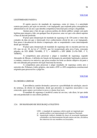 98
VOLTAR
LEGITIMIDADE PASSIVA
O sujeito passivo do mandado de segurança, como já vimos, é a autoridade
coatora que pratica, por ação ou omissão, o ato impugnado, que responde pelas conseqüências
administrativas do seu ato e que detenha competência funcional para corrigir a ilegalidade.
Atentar para o fato de que a pessoa jurídica de direito público sempre será parte
legítima para integrar a lide, em qualquer fase do processo, uma vez que a ela caberá suportar
o ônus da decisão proferida.
O prazo para interposição do mandado de segurança é de 120 (cento e vinte) dias
contados da data em que o interessado tiver conhecimento oficial do ato a ser impugnado.
Este prazo é decadencial do direito à impetração, não se suspendendo e nem interrompendo
desde que iniciado.
O prazo para interposição do mandado de segurança não se encontra previsto na
CF, mas no art. 18, da Lei nº 1.533/51, que foi recepcionado pela nova Carta, consoante
julgados do STJ (RMS 710-0/RS, 2ª T. – 18/08/93) e STF (RMS 21.476-7/DF, 1ª T,
16/06/92).
A competência para processar e julgar o mandado de segurança, segundo
Alexandre de Moraes, é definida em função da hierarquia da autoridade legitimada a praticar
a conduta, comissiva ou omissiva, que possa resultar em lesão ao direito subjetivo da parte e
não será alterada pela posterior elevação funcional da mesma.
A competência para processar e julgar mandados de segurança contra atos e
omissões dos Tribunais é deles próprios, não tendo o STF e o STJ competência constitucional
originária para processá-los e julgá-los.
VOLTAR
DA MEDIDA LIMINAR
É providência cautelar destinada a preservar a possibilidade de satisfação, através
da sentença, do direito do impetrante, desde que presentes os requisitos necessários à sua
concessão, quais sejam o periculum in mora e o fumus boni iuris.
O mandado de segurança é incabível contra lei em tese, vale dizer, lei que ainda
não está produzindo os seus efeitos jurídicos.
VOLTAR
12.6 DO MANDADO DE SEGURANÇA COLETIVO
LXX – o mandado de segurança coletivo pode ser impetrado por:
a) partido político com representação no Congresso Nacional;
b) organização sindical, entidade de classe ou associação legalmente
constituída e em funcionamento há pelo menos um ano, em defesa
dos interesses de seus membros ou associados;
 