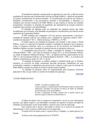 100
O mandado de injunção somente pode ser aplicado nos casos de: a) falta de norma
reguladora de uma previsão constitucional (omissão do Poder Público) – aplicável unicamente
às normas constitucionais de eficácia limitada – b) inviabilização do exercício dos direitos e
liberdades constitucionais e das prerrogativas inerentes à nacionalidade, à soberania e à
cidadania, por omissão normativa do Poder Público no que respeita às normas de conteúdo
programático vinculadas ao princípio da legalidade, por dependerem de atuação normativa
reguladora para garantir a sua aplicabilidade.
O mandado de injunção pode ser impetrado por qualquer pessoa que tenha
inviabilizado um seu direito, uma liberdade ou prerrogativa constitucional, por falta de norma
reguladora da Constituição Federal.
O STF entendeu que, conquanto a CF não preveja expressamente, é possível o
mandado de injunção coletivo, por analogia com o mandado de segurança coletivo (STF –
mandado de injunção nº 361-1 – Diário da Justiça, 17/06/94, p. 15.705).
O sujeito passivo do mandado de injunção será somente o ente estatal, o Poder
Público. Assim, se a omissão for legislativa federal, o mandado de injunção é de ser proposto
contra o Congresso Nacional, salvo se a iniciativa da lei for privativa do Presidente da
república, hipótese em que o mandado de injunção deverá ser proposto contra este.
A competência para processar e julgar o mandado de injunção é do Supremo
Tribunal Federal – STF –, por força do disposto no artigo 102, I, q, da Constituição Federal,
ou, ainda, do Superior Tribunal de Justiça – STJ –, na hipótese prevista expressamente no art.
105, I, h, da Constituição Federal, e do Tribunal Superior Eleitoral – TSE –, na ocorrência da
hipótese estabelecida no artigo 121, §4º, V, da CF.
O mandado de injunção, no âmbito estadual, é admitido desde que os Estados-
membros, no exercício do poder constituinte derivado decorrente, estabeleçam em suas
constituições estaduais a competência para processá-lo e julgá-lo contra ação ou omissão do
Poder Público estadual em relação às normas constitucionais estaduais.
O mandado de injunção nunca foi regulamentado pelo Congresso Nacional,
aplicando-se-lhe, no que couber, as normas do mandado de segurança.
VOLTAR
12.8 DO HABEAS DATA
LXXII – conceder-se-á habeas data:
a) para assegurar o conhecimento de informações relativas à pessoa do
impetrante, constantes de registros ou bancos de dados de entidades
governamentais ou de caráter público;
b) para a retificação de dados, quando não se prefira fazê-lo por
processo sigiloso, judicial ou administrativo;
O objeto do habeas data é assegurar ao impetrante o acesso às suas informações
pessoais, que digam respeito a sua intimidade, constantes de registros ou bancos de dados de
entidades governamentais ou de caráter público, inclusive para o fim de retificação.
Este instituto não se presta a desvendar as razões ou os motivos da atuação da
administração, e nem se presta a reabrir processos já arquivados.
O sujeito ativo no habeas data é a pessoa física, o cidadão, e o sujeito passivo é o
Estado.
O habeas data está regulado pela Lei nº 9.507/97.
VOLTAR
 