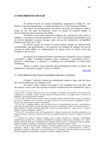 101
13 DOS DIREITOS SOCIAIS
Os Direitos Sociais são direitos fundamentais assegurados no Título II – Dos
Direitos e Garantias Fundamentais –, Capítulo II, artigos 6º a 11, da Constituição Federal.
São aqueles de prestação positiva do estado, vale dizer, que obrigam o estado à
prática de atos em razão de exigências sociais ou mesmo de carências ligadas ao
desenvolvimento da pessoa humana, do cidadão.
Os direitos sociais, assim, objetivam a melhoria das condições de vida a todos os
cidadãos, e, em especial, dos hipossuficientes, com vistas à concretização da igualdade social
em prol da dignidade da pessoa humana, sendo esta um dos fundamentos da República
Federativa do Brasil (art. 1º, III).
Os direitos sociais são normas de ordem pública, dotadas de imperatividade,
inviolabilidade, auto-aplicabilidade, e são suscetíveis de mandado de injunção em caso de
omissão do poder público na regulamentação de alguma norma de direito social que
inviabilize o seu exercício.
O artigo 6º, da Constituição Federal, determina que são direitos sociais os direitos
à educação89
, a saúde90
, o trabalho, a moradia, o lazer, a segurança91
, a previdência social92
, a
proteção à maternidade e à infância93
, a assistência aos desamparados, na forma desta
Constituição.
Dentre os direitos sociais elencados pela Constituição ressaltam os direitos dos
trabalhadores, elencados no artigo 7º, incisos I a XXXIV.
VOLTAR
13.1 DOS DIREITOS DOS TRABALHADORES URBANOS E RURAIS
O artigo 7º cuida dos “direitos dos trabalhadores urbanos e rurais, além de outros
que visem à melhoria de sua condição social”.
Os direitos sociais contidos neste artigo 7º são exemplificativos, vale dizer, não
são numerus clausus, pois não esgotam os direitos constitucionais dos trabalhadores, que se
89
CF, art. 205. A educação, direito de todos e dever do Estado e da família, será promovida e incentivada com a
colaboração da sociedade, visando ao pleno desenvolvimento da pessoa, seu preparo para o exercício da
cidadania e sua qualificação para o trabalho.
90
CF, art. 196. A saúde é direito de todos e dever do Estado, garantido mediante políticas sociais e econômicas
que visem à redução do risco de doença e de outros agravos e ao acesso universal e igualitário às ações e
serviços para sua promoção, proteção e recuperação.
91
CF, art. 144. A segurança pública, dever do Estado, direito e responsabilidade de todos, é exercida para a
preservação da ordem pública e da incolumidade das pessoas e do patrimônio, através dos seguintes órgãos: I –
polícia federal; II – polícia rodoviária federal; III – polícia ferroviária federal; IV – polícias civis; V - polícias
militares e corpos de bombeiros militares.
92
CF, art. 201. A previdência social será organizada sob a forma de regime geral, de caráter contributivo e de
filiação obrigatória, observados critérios que preservem o equilíbrio financeiro e atuarial, e atenderá, nos termos
da lei, a:
I – cobertura de eventos de doença, invalidez, morte e idade avançada; II – proteção à maternidade,
especialmente à gestante; III – proteção ao trabalhador em situação de desemprego involuntário; IV – salário-
família e auxílio-reclusão para os dependentes dos segurados de baixa renda; V – pensão por morte do segurado,
homem ou mulher, ao cônjuge ou companheiro e dependentes, observado o disposto no §2º.
93
CF, art. 227. É dever da família, da sociedade e do Estado assegurar à criança e ao adolescente, com absoluta
prioridade, o direito à vida, à saúde, à alimentação, à educação, ao lazer, à profissionalização, à cultura, à
dignidade, ao respeito, à liberdade e à convivência familiar e comunitária, além de colocá-los a salvo de toda
forma de negligência, discriminação, exploração, violência, crueldade e opressão.
 
