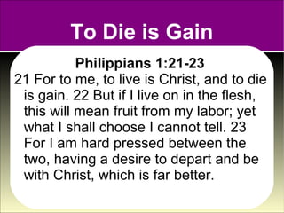 To Die is Gain
           Philippians 1:21-23
21 For to me, to live is Christ, and to die
 is gain. 22 But if I live on in the flesh,
 this will mean fruit from my labor; yet
 what I shall choose I cannot tell. 23
 For I am hard pressed between the
 two, having a desire to depart and be
 with Christ, which is far better.
 