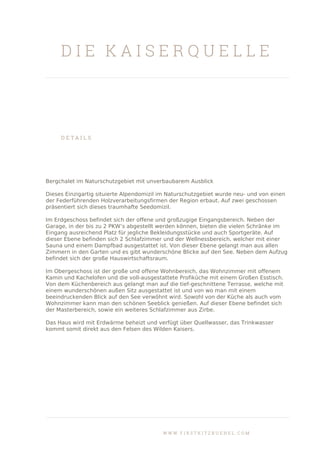 D I E K A I S E R Q U E L L E
D E T A I L S
Bergchalet im Naturschutzgebiet mit unverbaubarem Ausblick
Dieses Einzigartig situierte Alpendomizil im Naturschutzgebiet wurde neu- und von einen
der Federführenden Holzverarbeitungsfirmen der Region erbaut. Auf zwei geschossen
präsentiert sich dieses traumhafte Seedomizil.
Im Erdgeschoss befindet sich der offene und großzugige Eingangsbereich. Neben der
Garage, in der bis zu 2 PKW’s abgestellt werden können, bieten die vielen Schränke im
Eingang ausreichend Platz für jegliche Bekleidungsstücke und auch Sportgeräte. Auf
dieser Ebene befinden sich 2 Schlafzimmer und der Wellnessbereich, welcher mit einer
Sauna und einem Dampfbad ausgestattet ist. Von dieser Ebene gelangt man aus allen
Zimmern in den Garten und es gibt wunderschöne Blicke auf den See. Neben dem Aufzug
befindet sich der große Hauswirtschaftsraum.
Im Obergeschoss ist der große und offene Wohnbereich, das Wohnzimmer mit offenem
Kamin und Kachelofen und die voll-ausgestattete Profiküche mit einem Großen Esstisch.
Von dem Küchenbereich aus gelangt man auf die tief-geschnittene Terrasse, welche mit
einem wunderschönen außen Sitz ausgestattet ist und von wo man mit einem
beeindruckenden Blick auf den See verwöhnt wird. Sowohl von der Küche als auch vom
Wohnzimmer kann man den schönen Seeblick genießen. Auf dieser Ebene befindet sich
der Masterbereich, sowie ein weiteres Schlafzimmer aus Zirbe.
Das Haus wird mit Erdwärme beheizt und verfügt über Quellwasser, das Trinkwasser
kommt somit direkt aus den Felsen des Wilden Kaisers.
W W W . F I R S T K I T Z B U E H E L . C O M
 