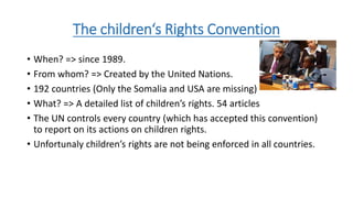 The children‘s Rights Convention
• When? => since 1989.
• From whom? => Created by the United Nations.
• 192 countries (Only the Somalia and USA are missing)
• What? => A detailed list of children’s rights. 54 articles
• The UN controls every country (which has accepted this convention)
to report on its actions on children rights.
• Unfortunaly children’s rights are not being enforced in all countries.
 