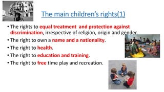 The main children’s rights(1)
• The rights to equal treatment and protection against
discrimination, irrespective of religion, origin and gender.
• The right to own a name and a nationality.
• The right to health.
• The right to education and training.
• The right to free time play and recreation.
 