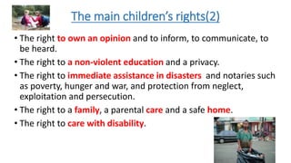 The main children’s rights(2)
• The right to own an opinion and to inform, to communicate, to
be heard.
• The right to a non-violent education and a privacy.
• The right to immediate assistance in disasters and notaries such
as poverty, hunger and war, and protection from neglect,
exploitation and persecution.
• The right to a family, a parental care and a safe home.
• The right to care with disability.