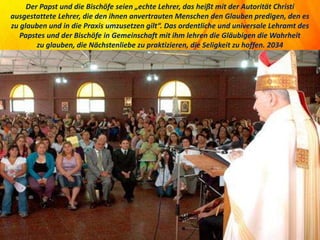 Der Papst und die Bischöfe seien „echte Lehrer, das heißt mit der Autorität Christi
ausgestattete Lehrer, die den ihnen anvertrauten Menschen den Glauben predigen, den es
zu glauben und in die Praxis umzusetzen gilt“. Das ordentliche und universale Lehramt des
Papstes und der Bischöfe in Gemeinschaft mit ihm lehren die Gläubigen die Wahrheit
zu glauben, die Nächstenliebe zu praktizieren, die Seligkeit zu hoffen. 2034
 