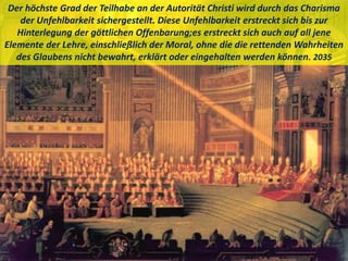 Der höchste Grad der Teilhabe an der Autorität Christi wird durch das Charisma
der Unfehlbarkeit sichergestellt. Diese Unfehlbarkeit erstreckt sich bis zur
Hinterlegung der göttlichen Offenbarung;es erstreckt sich auch auf all jene
Elemente der Lehre, einschließlich der Moral, ohne die die rettenden Wahrheiten
des Glaubens nicht bewahrt, erklärt oder eingehalten werden können. 2035
 