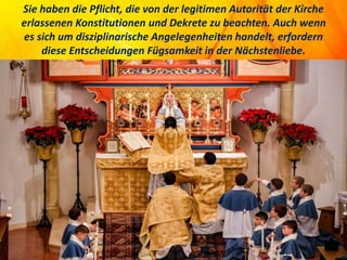 Sie haben die Pflicht, die von der legitimen Autorität der Kirche
erlassenen Konstitutionen und Dekrete zu beachten. Auch wenn
es sich um disziplinarische Angelegenheiten handelt, erfordern
diese Entscheidungen Fügsamkeit in der Nächstenliebe.
 