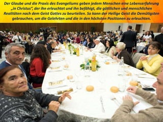 Der Glaube und die Praxis des Evangeliums geben jedem Menschen eine Lebenserfahrung
„in Christus“, der ihn erleuchtet und ihn befähigt, die göttlichen und menschlichen
Realitäten nach dem Geist Gottes zu beurteilen. So kann der Heilige Geist die Demütigsten
gebrauchen, um die Gelehrten und die in den höchsten Positionen zu erleuchten.
 