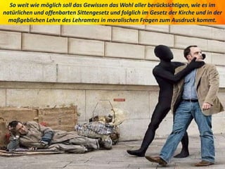 So weit wie möglich soll das Gewissen das Wohl aller berücksichtigen, wie es im
natürlichen und offenbarten Sittengesetz und folglich im Gesetz der Kirche und in der
maßgeblichen Lehre des Lehramtes in moralischen Fragen zum Ausdruck kommt.
 