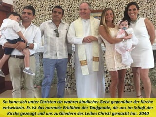 So kann sich unter Christen ein wahrer kindlicher Geist gegenüber der Kirche
entwickeln. Es ist das normale Erblühen der Taufgnade, die uns im Schoß der
Kirche gezeugt und uns zu Gliedern des Leibes Christi gemacht hat. 2040
 