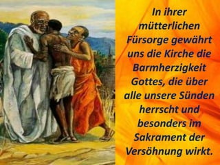 In ihrer
mütterlichen
Fürsorge gewährt
uns die Kirche die
Barmherzigkeit
Gottes, die über
alle unsere Sünden
herrscht und
besonders im
Sakrament der
Versöhnung wirkt.
 
