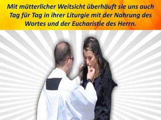 Mit mütterlicher Weitsicht überhäuft sie uns auch
Tag für Tag in ihrer Liturgie mit der Nahrung des
Wortes und der Eucharistie des Herrn.
 