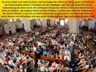 Das erste Gebot („Du sollst an Sonn- und Feiertagen der Pflicht zur Messe gehen und dich von
der Sklavenarbeit erholen.“) verlangt von den Gläubigen, den Tag zum Gedenken an die
Auferstehung des Herrn sowie die wichtigsten liturgischen Feste zu Ehren der Mysterien des
Herrn zu heiligen , die Jungfrau Maria und die Heiligen; in erster Linie durch die Teilnahme an
der Eucharistiefeier, in der die christliche Gemeinde versammelt ist, und durch die Ruhe von
jenen Werken und Aktivitäten, die eine solche Heiligung dieser Tage verhindern könnten. 2042
 