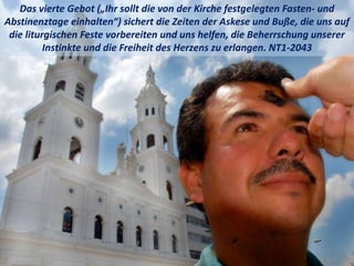 Das vierte Gebot („Ihr sollt die von der Kirche festgelegten Fasten- und
Abstinenztage einhalten“) sichert die Zeiten der Askese und Buße, die uns auf
die liturgischen Feste vorbereiten und uns helfen, die Beherrschung unserer
Instinkte und die Freiheit des Herzens zu erlangen. NT1-2043
 