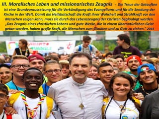 III. Moralisches Leben und missionarisches Zeugnis - Die Treue der Getauften
ist eine Grundvoraussetzung für die Verkündigung des Evangeliums und für die Sendung der
Kirche in der Welt. Damit die Heilsbotschaft die Kraft ihrer Wahrheit und Strahlkraft vor den
Menschen zeigen kann, muss sie durch das Lebenszeugnis der Christen beglaubigt werden.
„Das Zeugnis eines christlichen Lebens und gute Werke, die in einem übernatürlichen Geist
getan werden, haben große Kraft, die Menschen zum Glauben und zu Gott zu ziehen.“ 2044
 