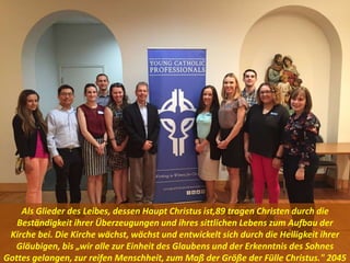 Als Glieder des Leibes, dessen Haupt Christus ist,89 tragen Christen durch die
Beständigkeit ihrer Überzeugungen und ihres sittlichen Lebens zum Aufbau der
Kirche bei. Die Kirche wächst, wächst und entwickelt sich durch die Heiligkeit ihrer
Gläubigen, bis „wir alle zur Einheit des Glaubens und der Erkenntnis des Sohnes
Gottes gelangen, zur reifen Menschheit, zum Maß der Größe der Fülle Christus." 2045
 