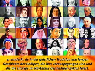 er entdeckt sie in der geistlichen Tradition und langen
Geschichte der Heiligen, die ihm vorausgegangen sind und
die die Liturgie im Rhythmus des heiligen Zyklus feiert.
 
