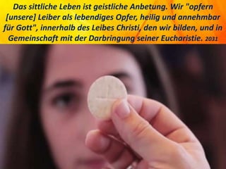 Das sittliche Leben ist geistliche Anbetung. Wir "opfern
[unsere] Leiber als lebendiges Opfer, heilig und annehmbar
für Gott", innerhalb des Leibes Christi, den wir bilden, und in
Gemeinschaft mit der Darbringung seiner Eucharistie. 2031
 