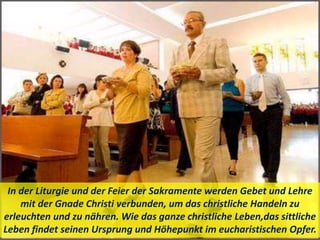 In der Liturgie und der Feier der Sakramente werden Gebet und Lehre
mit der Gnade Christi verbunden, um das christliche Handeln zu
erleuchten und zu nähren. Wie das ganze christliche Leben,das sittliche
Leben findet seinen Ursprung und Höhepunkt im eucharistischen Opfer.
 