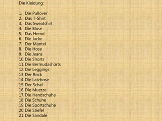 Die Kleidung:
1. Die Pullover
2. Das T-Shirt
3. Das Sweatshirt
4. Die Bluse
5. Das Hemd
6. Die Jacke
7. Der Mantel
8. Die Hose
9. Die Jeans
10.Die Shorts
11.Die Bermudashorts
12.Die Leggings
13.Der Rock
14.Die Latzhose
15.Der Schal
16.Die Muetze
17.Die Handschuhe
18.Die Schuhe
19.Die Sportschuhe
20.Die Stiefel
21.Die Sandale
 