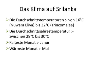 Das Klima auf Srilanka 
Die Durchschnittstemperaturen :- von 16°C 
(Nuwara Eliya) bis 32°C (Trincomalee) 
Die Durchschnittsjahrestemperatur :- 
zwischen 28°C bis 30°C 
Kälteste Monat :- Janur 
Wärmste Monat :- Mai 
 