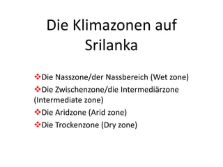 Die Klimazonen auf 
Srilanka 
Die Nasszone/der Nassbereich (Wet zone) 
Die Zwischenzone/die Intermediärzone 
(Intermediate zone) 
Die Aridzone (Arid zone) 
Die Trockenzone (Dry zone) 
 