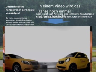 Unterschiedliche
Konzentration der Energie
vom Aufprall
Bei vielen modernen Autos
konzentriert sich die Energie vom
Aufprall anders, denn sie haben sehr
unterschiedlich konstruierte Fronten.
In einem Video wird das
ganze noch einmal
veranschaulicht
Aber es gibt auch Autos die eine sehr kleine Knautschzone
haben, wie z. B. die Autos von dem Autohersteller Smart
 