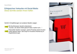Copyright 2013 TWT
Social Media
Erfolgreiches Verkaufen mit Social Media:
Diese Schritte werden Ihnen helfen
Die Kaufinteressen deutlich präsentieren
„ Kunden, die diesen Artikel gekauft haben, kaufen auch…“.
Potenziellen Käufern anzeigen, welche Produkte welche Kunden
zuletzt gekauft haben. Das sorgt für innovative Orientierung im
Angebotsdschungel.
Schritt II: Empfehlungen von anderen Käufern zeigen
Quelle: Bizrate Insights 2012
 