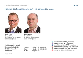 Copyright 2013 TWT
TWT Interactive GmbH
Corneliusstraße 20-22
D-40215 Düsseldorf
www.twt.de
Telefon +49 (0) 211- 601 601-0
Fax +49 (0) 211- 601 601-19
E-Mail info@twt.de
www.twitter.com/TWT_interactive
www.flickr.com/TWT_interactive
www.facebook.com/TWT interactive
www.youtube.com/user/TWT interactive
www.plus.google.com/TWT Interactive
www.pinterest.com/twtinteractive
Hans J. Even
Geschäftsführer
Tel. : +49 (0) 211- 601 601-20
E-Mail: even@twt.de
Marcel Kreuter
Geschäftsführer
Tel.: +49 (0) 211- 601 601-10
E-Mail: kreuter@twt.de
TWT Interactive – Partner Ihres Erfolgs
Nehmen Sie Kontakt zu uns auf – wir beraten Sie gerne.
 