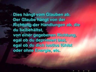 Dies hängt vom Glauben ab.Dies hängt vom Glauben ab.
Der Glaube hängt von derDer Glaube hängt von der
Richtung der Handlungen ab, dieRichtung der Handlungen ab, die
du beibehältst,du beibehältst,
von einer gegebenen Richtung,von einer gegebenen Richtung,
egal ob du deprimiert bist,egal ob du deprimiert bist,
egal ob du dich lustlos fühlstegal ob du dich lustlos fühlst
oder ohne Energie, etc.oder ohne Energie, etc.
 