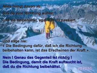 Alles hängt davon ab,Alles hängt davon ab,
daß du eine Richtung wählstdaß du eine Richtung wählst
und sie beibehältst, egal was da passiert.und sie beibehältst, egal was da passiert.
Und sage nie:Und sage nie:
« Die Bedingung dafür, daß ich die Richtung« Die Bedingung dafür, daß ich die Richtung
beibehalten kann, ist das Erscheinen der Kraft ».beibehalten kann, ist das Erscheinen der Kraft ». ..
Nein ! Genau das Gegenteil ist richtig !Nein ! Genau das Gegenteil ist richtig !
Die Bedingung, damit die Kraft auftaucht ist,Die Bedingung, damit die Kraft auftaucht ist,
daß du die Richtung beibehältst.daß du die Richtung beibehältst.
 