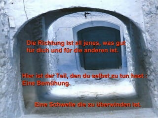 Die Richtung ist all jenes, was gutDie Richtung ist all jenes, was gut
für dich und für die anderen ist.für dich und für die anderen ist.
Hier ist der Teil, den du selbst zu tun hast :Hier ist der Teil, den du selbst zu tun hast :
Eine Bemühung.Eine Bemühung.
Eine Schwelle die zu überwinden ist.Eine Schwelle die zu überwinden ist.
 