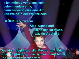 Wenn du mir sagst:Wenn du mir sagst:
« Ich möchte vor allem mein« Ich möchte vor allem mein
Leben geniessen »,Leben geniessen »,
dann bedeutet dies eine Artdann bedeutet dies eine Art
und Weise in der Welt zu sein :und Weise in der Welt zu sein :
GLÜCKLICH zu seinGLÜCKLICH zu sein
Also, wache auf!Also, wache auf!
Du wirst beginnen, die Freude zu fühlen.Du wirst beginnen, die Freude zu fühlen.
Eine Empfindung, die immer dauerhafterEine Empfindung, die immer dauerhafter
und intensiver werden wird.und intensiver werden wird.
Denn das ist etwas,Denn das ist etwas,
was du ersehnst.was du ersehnst.
 