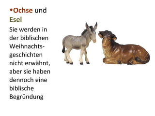 •Ochse und 
Esel 
Sie werden in 
der biblischen 
Weihnachts-geschichten 
nicht erwähnt, 
aber sie haben 
dennoch eine 
biblische 
Begründung 
 