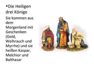 •Die Heiligen 
drei Könige 
Sie kommen aus 
dem 
Morgenland mit 
Geschenken 
(Gold, 
Weihrauch und 
Myrrhe) und sie 
heißen Kaspar, 
Melchior und 
Balthasar 
 