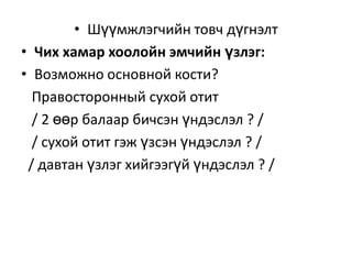 • Шүүмжлэгчийн товч дүгнэлт
• Чих хамар хоолойн эмчийн үзлэг:
• Возможно основной кости?
Правосторонный сухой отит
/ 2 өөр балаар бичсэн үндэслэл ? /
/ сухой отит гэж үзсэн үндэслэл ? /
/ давтан үзлэг хийгээгүй үндэслэл ? /

 