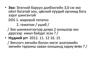 • Эхо: Элэгний баруун дэлбэнгийн 3,0 см эхо
ойлт багатай зон, цөсний хүүдий орчимд бага
зэрэг шингэнтэй
DDS 1. жировой гепатоз
2. гематом / ушиб /
/ Эхо шинжилгээгээр дээрх 2 оношоор эхо
дүрсээр ижил байдаг эсэх ? /
• Нүдний угт 2012. 11. 12 16. 15
/ Эмчлэгч эмчийн болон эмгэг анатомийн
эмчийн тархины хаван оношинд хариу өгөх ? /

 
