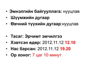 • Эмнэлгийн байгууллага: нууцлав
• Шүүмжийн дугаар
• Өвчний түүхийн дугаар:нууцлав
•
•
•
•

Тасаг: Эрчимт эмчилгээ
Хэвтсэн өдөр: 2012.11.12 12.10
Нас барсан: 2012.11.12 19.20
Ор хоног: 7 цаг 10 минут

 